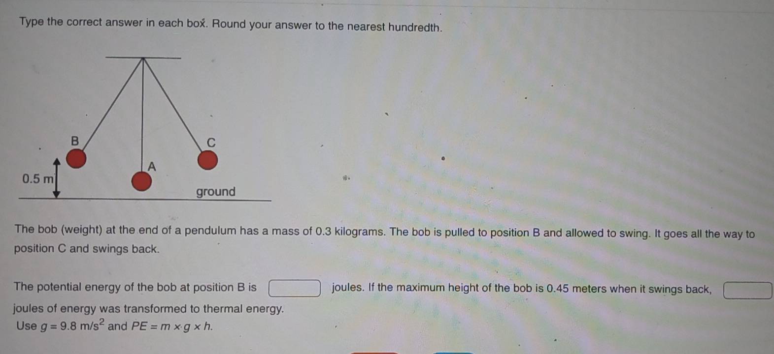 Type the correct answer in each box. Round your answer to the nearest hundredth. 
The bob (weight) at the end of a pendulum has a mass of 0.3 kilograms. The bob is pulled to position B and allowed to swing. It goes all the way to 
position C and swings back. 
The potential energy of the bob at position B is joules. If the maximum height of the bob is 0.45 meters when it swings back, 
. 
joules of energy was transformed to thermal energy. 
Use g=9.8m/s^2 and PE=m* g* h.