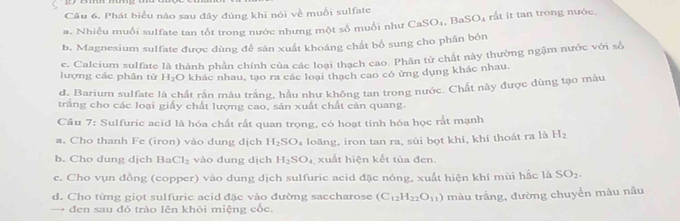 Phát biểu nào sau đây đủng khi nói về muối sulfate
a. Nhiều muối sulfate tan tốt trong nước nhưng một số muối như CaSO₄, B _nSO_4 ất ít tan trong nước
b. Magnesium sulfate được dùng để sản xuất khoáng chất bổ sung cho phân bón
c. Calcium sulfate là thành phần chính của các loại thạch cao. Phân tử chất này thường ngậm nước với số
lượng các phân từ H_2O khác nhau, tạo ra các loại thạch cao có ứng dụng khác nhau.
d. Barium sulfate là chất rắn màu trắng, hầu như không tan trong nước. Chất này được dùng tạo màu
trắng cho các loại giấy chất lượng cao, sản xuất chất cản quang.
Câu 7: Sulfuric acid là hóa chất rất quan trọng, có hoạt tính hóa học rắt mạnh
a. Cho thanh Fe (iron) vào dung dịch H_2SO_4 loãng, iron tan ra, sùi bọt khí, khí thoát ra là H_2
b. Cho dung djch BaCl_2 vào dung dịch H_2SO_4 xuất hiện kết tủa đen.
c. Cho vụn đồng (copper) vào dung dịch sulfuric acid đặc nóng, xuất hiện khí mùi hắc là SO_2.
d. Cho từng giọt sulfuric acid đặc vào đường saccharose (C_12H_22O_11) màu trắng, đường chuyền màu nâu
đen sau đó trào lên khỏi miệng cốc.