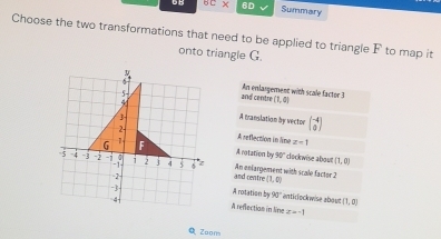 UB 6D Summary
Choose the two transformations that need to be applied to triangle F to map it
onto triangle G.
6
and centre An enlargement with scale factor 3 (1,0)
3 A translation by vector beginbmatrix -4 0endbmatrix
2- A seflection in line
G 1 F z=1
A ratation by 30° clockwise aboun (1,0)
5 -4 -3 -2 Fi i 2 j 4 5 6 z and centre An eniargement with scale factor 2
2
(1,0)
- A rotation by 90° antirlockwise aboun (1,2)
4 A reflectian in line z=-1
Q Zoom