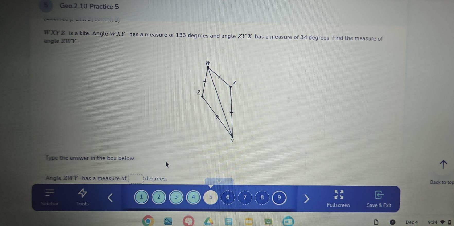 Geo.2.10 Practice 5
WXYZ is a kite. Angle WXY has a measure of 133 degrees and angle ZYX has a measure of 34 degrees. Find the measure of 
angle ZWY. 
Type the answer in the box below. 
Angle ZWY has a measure of degrees. 
Back to top
1 2 3 4 5 6 7 8 9
Tools Fullscreen Save & Exit 
Dec 4 9:34 。