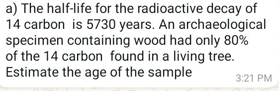 The half-life for the radioactive decay of
14 carbon is 5730 years. An archaeological 
specimen containing wood had only 80%
of the 14 carbon found in a living tree. 
Estimate the age of the sample 3:21 PM