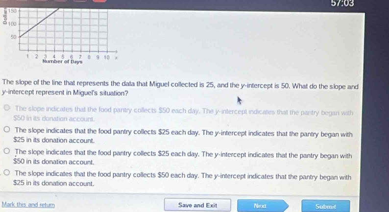 57:03 
The slope of the line that represents the data that Miguel collected is 25, and the y-intercept is 50. What do the slope and
y-intercept represent in Miguel's situation?
The slope indicates that the food pantry collects $50 each day. The y-intercept indicates that the pantry began with
$50 in its donation account.
The slope indicates that the food pantry collects $25 each day. The y-intercept indicates that the pantry began with
$25 in its donation account.
The slope indicates that the food pantry collects $25 each day. The y-intercept indicates that the pantry began with
$50 in its donation account.
The slope indicates that the food pantry collects $50 each day. The y-intercept indicates that the pantry began with
$25 in its donation account.
Mark this and return Save and Exit Next Submit