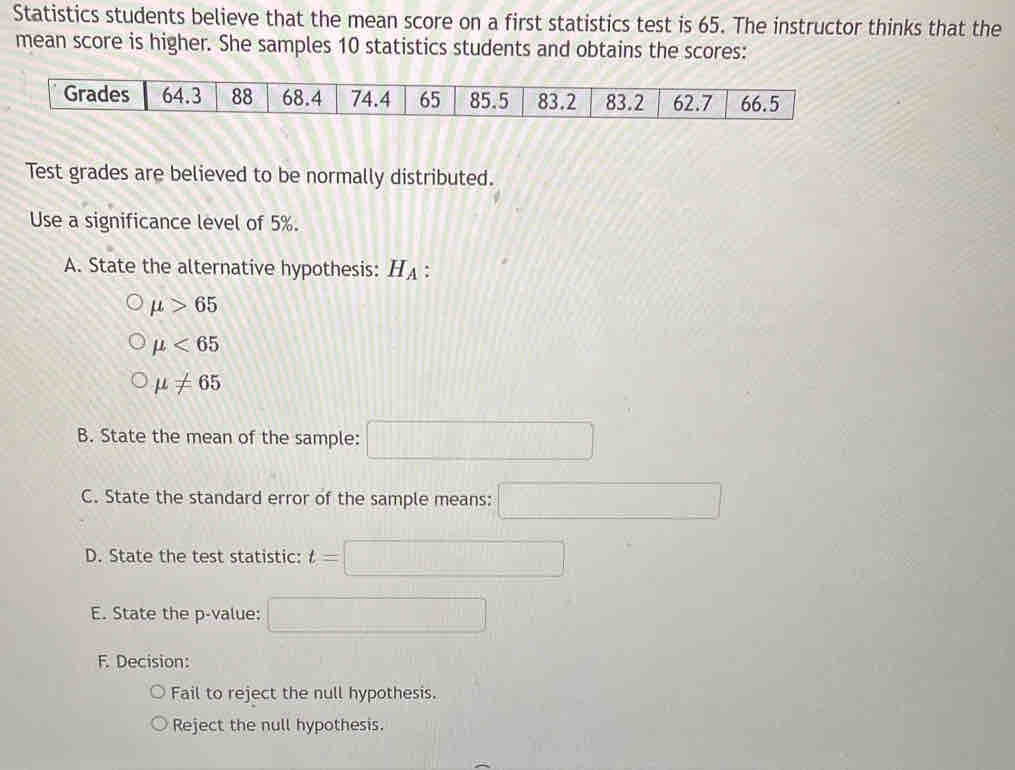 Statistics students believe that the mean score on a first statistics test is 65. The instructor thinks that the 
mean score is higher. She samples 10 statistics students and obtains the scores: 
Grades 64.3 88 68.4 74.4 65 85.5 83.2 83.2 62.7 66.5
Test grades are believed to be normally distributed. 
Use a significance level of 5%. 
A. State the alternative hypothesis: H_A :
mu >65
mu <65</tex>
mu != 65
B. State the mean of the sample: □ 
C. State the standard error of the sample means: □ 
D. State the test statistic: t=
□  
_  
E. State the p -value: 
F. Decision: 
Fail to reject the null hypothesis. 
Reject the null hypothesis.