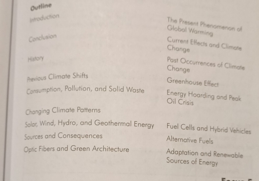 Outline
Introduction
The Present Phenomenon of
Global Warming
Conclusion
Current Effects and Climate
Change
History
Past Occurrences of Climate
Change
Previous Climate Shifts
Greenhouse Effect
Consumption, Pollution, and Solid Waste Energy Hoarding and Peak
Oil Crisis
Changing Climate Patterns
Sølar, Wind, Hydro, and Geothermal Energy Fuel Cells and Hybrid Vehicles
Sources and Consequences
Alternative Fuels
Optic Fibers and Green Architecture Adaptation and Renewable
Sources of Energy