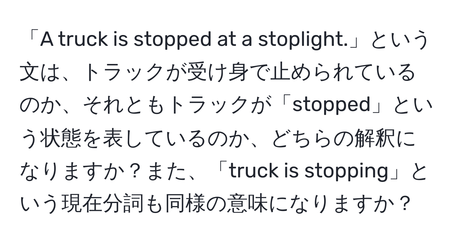 「A truck is stopped at a stoplight.」という文は、トラックが受け身で止められているのか、それともトラックが「stopped」という状態を表しているのか、どちらの解釈になりますか？また、「truck is stopping」という現在分詞も同様の意味になりますか？