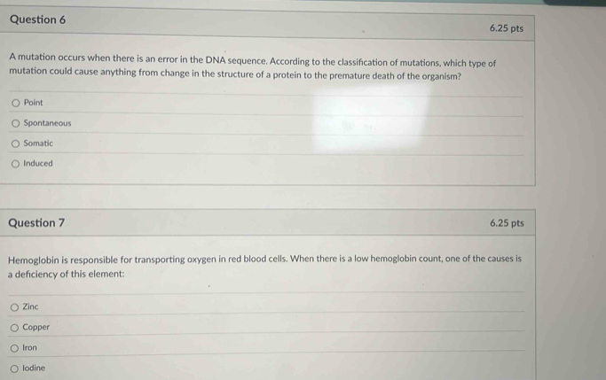 A mutation occurs when there is an error in the DNA sequence. According to the classification of mutations, which type of
mutation could cause anything from change in the structure of a protein to the premature death of the organism?
Point
Spontaneous
Somatic
Induced
Question 7 6.25 pts
Hemoglobin is responsible for transporting oxygen in red blood cells. When there is a low hemoglobin count, one of the causes is
a defciency of this element:
Zinc
Copper
Iron
Iodine