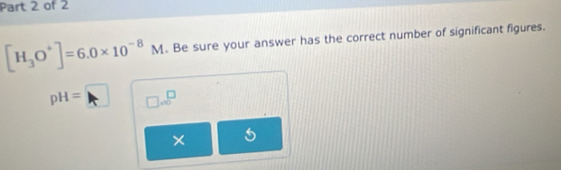 [H_3O^+]=6.0* 10^(-8)M. Be sure your answer has the correct number of significant figures.
pH=□ □ .∈fty^(□)
× 5