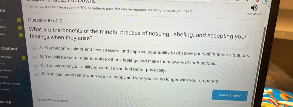 aiz. Püt Downs
Chapter quizzes require a score of 70% or better to pass, but can be repeated as many times as you need. Read Aloud
on
Question 10 of 16
tions What are the benefits of the mindful practice of noticing, labeling, and accepting your
deo feelings when they arise?
Content A. You become calmer and less stressed, and improve your ability to observe yourself in tense situations.
Messages B. You will be better able to notice other's feelings and make them aware of their actions.
NNTVS C. You improve your ability to exercise and feel better physically.
y Problems D. You can understand when you are happy and why you are no longer with your co-parent.
tioning
er Married Parents
nclusion
Check Answer
ap Up Correct: 9 / Incorrect: 0