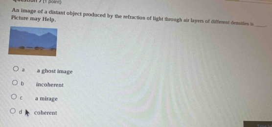 1on (1 point)
An image of a distant object produced by the refraction of light through air layers of different densities is __.
Picture may Help.
a a ghost image
b incoherent
C a mirage
d coherent