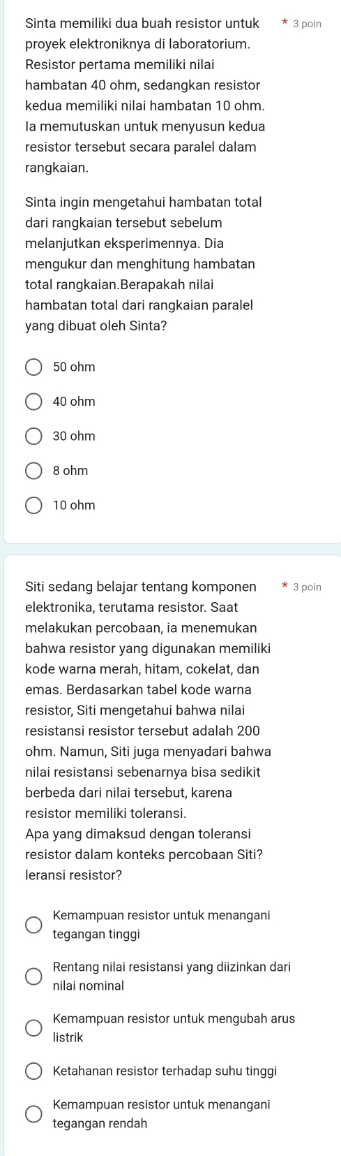 Sinta memiliki dua buah resistor untuk 3 poin
proyek elektroniknya di laboratorium.
Resistor pertama memiliki nilai
hambatan 40 ohm, sedangkan resistor
kedua memiliki nilai hambatan 10 ohm.
la memutuskan untuk menyusun kedua
resistor tersebut secara paralel dalam
rangkaian.
Sinta ingin mengetahui hambatan total
dari rangkaian tersebut sebelum
melanjutkan eksperimennya. Dia
mengukur dan menghitung hambatan
total rangkaian.Berapakah nilai
hambatan total dari rangkaian paralel
yang dibuat oleh Sinta?
50 ohm
40 ohm
30 ohm
8 ohm
10 ohm
Siti sedang belajar tentang komponen 3 poin
elektronika, terutama resistor. Saat
melakukan percobaan, ia menemukan
bahwa resistor yang digunakan memiliki
kode warna merah, hitam, cokelat, dan
emas. Berdasarkan tabel kode warna
resistor, Siti mengetahui bahwa nilai
resistansi resistor tersebut adalah 200
ohm. Namun, Siti juga menyadari bahwa
nilai resistansi sebenarnya bisa sedikit
berbeda dari nilai tersebut, karena
resistor memiliki toleransi.
Apa yang dimaksud dengan toleransi
resistor dalam konteks percobaan Siti?
leransi resistor?
Kemampuan resistor untuk menangani
tegangan tinggi
Rentang nilai resistansi yang diizinkan dari
nilai nominal
Kemampuan resistor untuk mengubah arus
listrik
Ketahanan resistor terhadap suhu tinggi
Kemampuan resistor untuk menangani
tegangan rendah