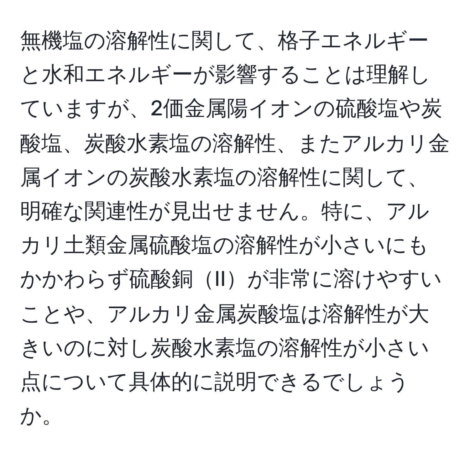 無機塩の溶解性に関して、格子エネルギーと水和エネルギーが影響することは理解していますが、2価金属陽イオンの硫酸塩や炭酸塩、炭酸水素塩の溶解性、またアルカリ金属イオンの炭酸水素塩の溶解性に関して、明確な関連性が見出せません。特に、アルカリ土類金属硫酸塩の溶解性が小さいにもかかわらず硫酸銅IIが非常に溶けやすいことや、アルカリ金属炭酸塩は溶解性が大きいのに対し炭酸水素塩の溶解性が小さい点について具体的に説明できるでしょうか。