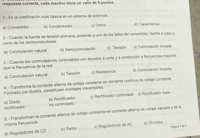 respuesta correcta, cada reactivo tiene un valor de 5 puntos.
1.- Es la clasificación más básica en un sistema de potencia.
a) Convertidor b) Condensador c) Ohms d) Capacitancia
2.- Cuando la fuente de tensión primaria, presente a uno de los lados del convertidor, facilita el paso a
corte de los semiconductores.
a) Conmutación natural b) Semiconmutación c) Tensión d) Conmutación forzada
3.- Cuando los conmutadores controlables son llevados a corte y a conducción a frecuencias mayores
que la frecuencia de la red.
a) Conmutación natural b) Tensión c) Resistencia d) Conmutación forzada
4.- Transforma la corriente alterna de voltaje constante en corriente continua de voltaje constante.
Formado por diodos, constituyen montajes irreversibles.
a) Diodo b) Rectificador c) Rectificador controlado d) Rectificador base
rectificador no controlado
5.- Transforman la corriente alterna de voltaje constante en corriente alterna de voltaje variable y de la
misma frecuencia.
Página 1 de 3
a) Reguladores de CD b) Relés c) Reguladores de AC d) Öhmetro