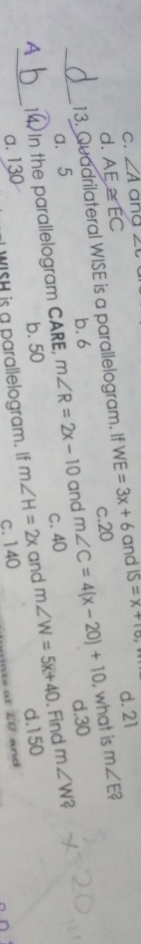 C. ∠ A ana ∠ c
d. AE≌ EC m∠ E 2
13. Quadrilateral WISE is a parallelogram. If WE=3x+6 and IS=x+10 d. 21
c. 20
b. 6 d. 30
a. 5 m∠ W?
A_ 14. In the parallelogram CARE, m∠ R=2x-10 and m∠ C=4(x-20)+10
, what is
c. 40
_
b. 50 d. 150
a. 130
WISH is a parallelogram. If m∠ H=2x and m∠ W=5x+40. Find
c. 140
at to and