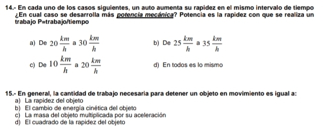 14.- En cada uno de los casos siguientes, un auto aumenta su rapidez en el mismo intervalo de tiempo
¿En cual caso se desarrolla más potencia mecánica? Potencia es la rapidez con que se realiza un
trabajo P=trabajo/tiempo
a) De 20 km/h  a 30 km/h  b) De 25 km/h  a 35 km/h 
c) De 10 km/h  a 20 km/h  d) En todos es lo mismo
15.- En general, la cantidad de trabajo necesaria para detener un objeto en movimiento es igual a:
a) La rapidez del objeto
b) El cambio de energía cinética del objeto
c) La masa del objeto multiplicada por su aceleración
d) El cuadrado de la rapidez del objeto