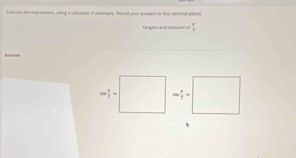 Evaluate the expressions, using a calculator if necessary. Round your answers to four decimal places.
tangent and cosecant of  π /7 
Answer