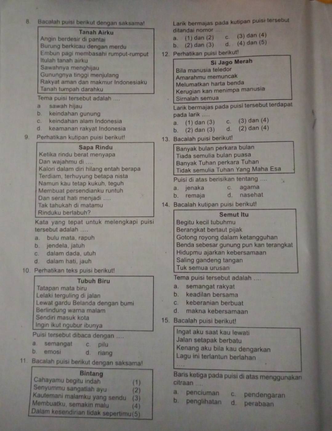 Bacalah puisi berikut dengan saksama! Larik bermajas pada kutipan puisi tersebut
Tanah Airku ditandai nomor
Angin berdesir di pantai a. (1) dan (2) c. (3) dan (4)
Burung berkicau dengan merdu b. (2) dan (3) d. (4) dan (5)
Embun pagi membasahi rumput-rumput 12. Perhatikan puisi berikut!
Itulah tanah airku
Si Jago Merah
Sawahnya menghijau
Gunungnya tinggi menjulang Bila manusia teledor
Rakyat aman dan makmur Indonesiaku Amarahmu memuncak
Tanah tumpah darahku Melumatkan harta benda
Kerugian kan menimpa manusia
Tema puisi tersebut adalah .... Sirnalah semua
a sawah hijau Larik bermajas pada puisi tersebut terdapat
b. keindahan gunung pada larik ....
c. keindahan alam Indonesia c. (3) dan (4)
a. (1) dan (3)
d. keamanan rakyat Indonesia b. (2) dan (3) d. (2) dan (4)
9. Perhatikan kutipan puisi berikut!
13. Bacalah puisi berikut!
Sapa Rindu Banyak bulan perkara bulan
Ketika rindu berat menyapa Tiada semulia bulan puasa
Dan wajahmu di ....
Banyak Tuhan perkara Tuhan
Kalori dalam dirí hilang entah berapa Tidak semulia Tuhan Yang Maha Esa
Terdiam, terhuyung betapa nista
Puisi di atas berisikan tentang ....
Namun kàu tetap kukuh, teguh
Membuat persendianku runtuh a. jenaka c. agama
Dan serat hati menjadi .... b. remaja d. nasehat
Tak tahukah di matamu 14. Bacalah kutipan puisi berikut!
Rinduku berlabuh? Semut Itu
Kata yang tepat untuk melengkapi puisi Begitu kecil tubuhmu
tersebut adalah .... Berangkat bertaut pijak
a. bulu mata, rapuh Gotong royong dalam ketangguhan
b. jendela, jatuh Benda sebesar gunung pun kan terangkat
c. dalam dada, utuh Hidupmu ajarkan kebersamaan
d. dalam hati, jauh Saling gandeng tangan
10. Perhatikan teks puisi berikut!
Tuk semua urusan
Tubuh Biru
Tema puisi tersebut adalah ....
Tatapan mata biru a. semangat rakyat
Lelaki terguling di jalan
b. keadilan bersama
Lewat gardu Belanda dengan bumi c. keberanian berbuat
Berlindung warna malam d. makna kebersamaan
Sendiri masuk kota 15. Bacalah puisi berikut!
Ingin ikut ngubur ibunya
Ingat aku saat kau lewati
Puisi tersebut dibaca dengan .... Jalan setapak berbatu
a. semangat c. pilu Kenang aku bila kau dengarkan
b. emosi d. riang Lagu ini terlantun berlahan
11. Bacalah puisi berikut dengan saksama!
Bintang Baris ketiga pada puisi di atas menggunakan
Cahayamu begitu indah (1)
citraan ....
Senyummu sangatiah ayu (2) a. penciuman c. pendengaran
Kautemani malamku yang sendu (3) b. penglihatan d. perabaan
Membuatku, semakin malu (4)
Dalam kesendirian tidak sepertimu(5)