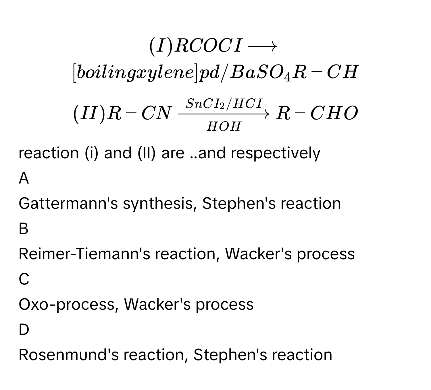 $$ (I) R COCI xrightarrow  [ boiling xylene]pd /BaSO_4 R-CH $$
$$ (II) R- CN xrightarrow [HOH]SnCI_2/HCI R-CHO $$
reaction (i) and (II) are ..and respectively 

A  
Gattermann's synthesis, Stephen's reaction 


B  
Reimer-Tiemann's reaction, Wacker's process 


C  
Oxo-process, Wacker's process 


D  
Rosenmund's reaction, Stephen's reaction