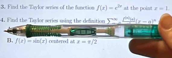 Find the Taylor series of the function f(x)=e^(2x) at the point x=1. 
4. Find the Taylor series using the definition sumlimits  _(=0)^(∈fty)frac f^((n))(a)(x-a)^n
B. f(x)=sin (x) centered at x=π /2