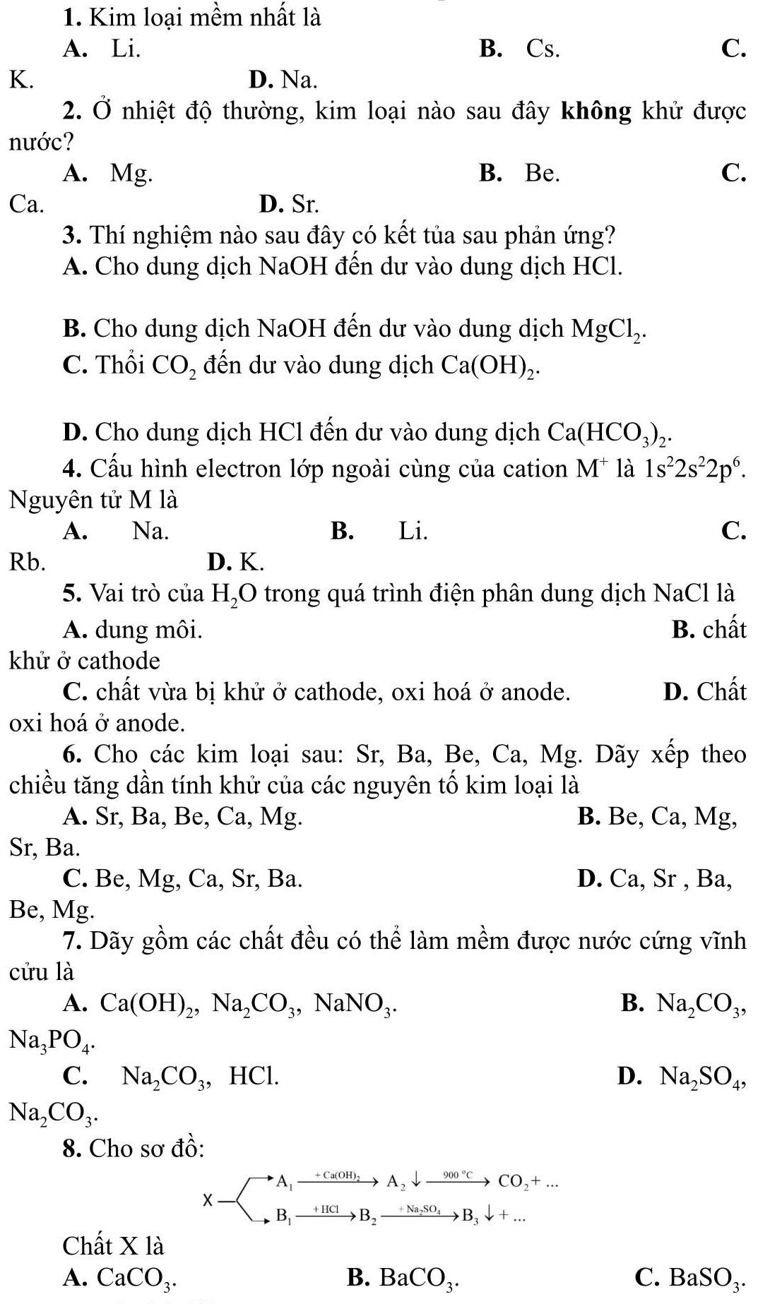 Kim loại mềm nhất là
A. Li. B. Cs. C.
K. D. Na.
2. Ở nhiệt độ thường, kim loại nào sau đây không khử được
nước?
A. Mg. B. Be. C.
Ca. D. Sr.
3. Thí nghiệm nào sau đây có kết tủa sau phản ứng?
A. Cho dung dịch NaOH đến dư vào dung dịch HCl.
B. Cho dung dịch NaOH đến dư vào dung dịch MgCl_2.
C. Thổi CO_2 đến dư vào dung dịch Ca(OH)_2.
D. Cho dung dịch HCl đến dư vào dung dịch Ca(HCO_3)_2.
4. Cấu hình electron lớp ngoài cùng của cation M^+ là 1s^22s^22p^6.
Nguyên tử M là
A. Na. B. Li. C.
Rb. D. K.
5. Vai trò của H_2O trong quá trình điện phân dung dịch NaCl là
A. dung môi. B. chất
khử ở cathode
C. chất vừa bị khử ở cathode, oxi hoá ở anode. D. Chất
oxi hoá ở anode.
6. Cho các kim loại sau: Sr, Ba, Be, Ca, Mg. Dãy xếp theo
chiều tăng dần tính khử của các nguyên tố kim loại là
A. Sr, Ba, Be, Ca, Mg. B. Be, Ca, Mg,
Sr, Ba.
C. Be, Mg, Ca, Sr, Ba. D. Ca, Sr , Ba,
Be, Mg.
7. Dãy gồm các chất đều có thể làm mềm được nước cứng vĩnh
cửu là
A. Ca(OH)_2,Na_2CO_3,NaNO_3. B. Na_2CO_3,
Na_3PO_4.
C. Na_2CO_3, , HCl. D. Na_2SO_4,
Na_2CO_3.
8. Cho sơ đồ:
X-beginarrayl A_1xrightarrow +Ca(OH)_2A_2downarrow xrightarrow 900°CCO_2+... B_1xrightarrow +1kCB_2xrightarrow +NaSO_4B_3downarrow +...endarray.
Chất X là
A. CaCO_3. B. BaCO_3. C. BaSO_3.