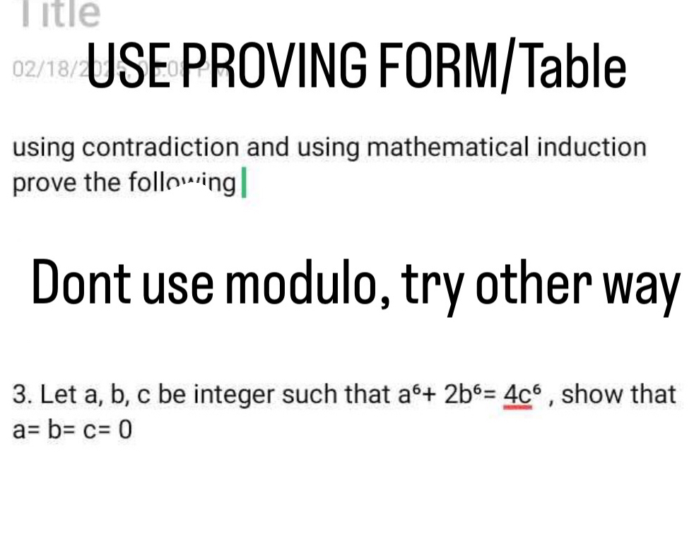 Title
02/18/ USE PROVING FORM/Table
using contradiction and using mathematical induction
prove the following
Dont use modulo, try other way
3. Let a, b, c be integer such that a^6+2b^6=_ (4c)^6 , show that
a=b=c=0