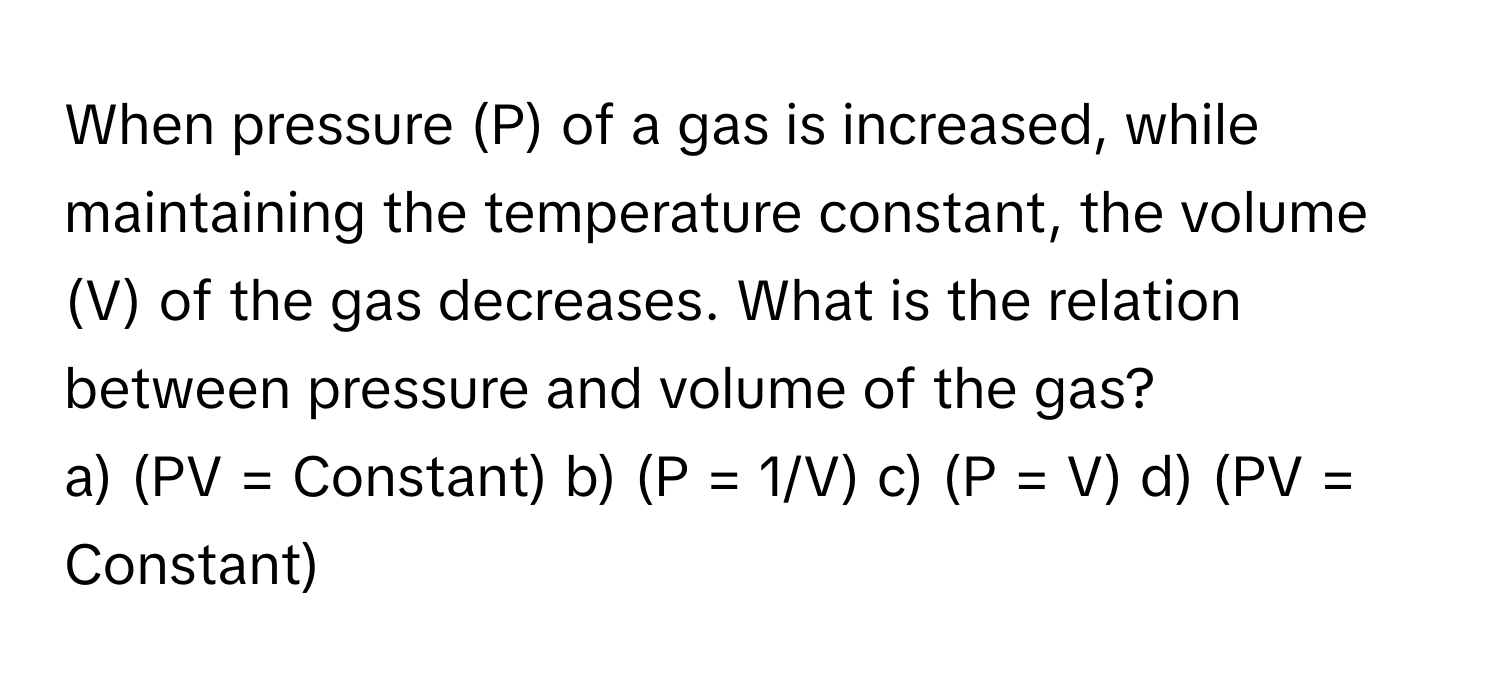 When pressure (P) of a gas is increased, while maintaining the temperature constant, the volume (V) of the gas decreases. What is the relation between pressure and volume of the gas?

a) (PV = Constant) b) (P = 1/V) c) (P = V) d) (PV = Constant)