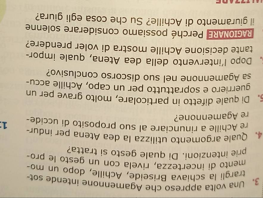 Una volta appreso che Agamennone intende sot- 
trargli la schiava Briseide, Achille, dopo un mo- 
mento di incertezza, rivela con un gesto le pro- 
prie intenzioni. Di quale gesto si tratta? 
4. Quale argomento utilizza la dea Atena per indur- 
re Achille a rinunciare al suo proposito di uccide- 
re Agamennone? 1 
5. Di quale difetto in particolare, molto grave per un 
guerriero e soprattutto per un capo, Achille accu- 
sa Agamennone nel suo discorso conclusivo? 
. Dopo l’intervento della dea Atena, quale impor- 
tante decisione Achille mostra di voler prendere? 
RAGIONARE Perché possiamo considerare solenne 
il giuramento di Achille? Su che cosa egli giura?