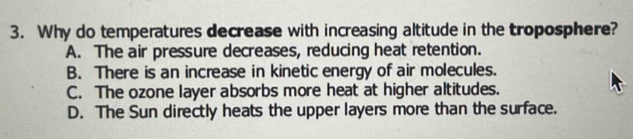 Why do temperatures decrease with increasing altitude in the troposphere?
A. The air pressure decreases, reducing heat retention.
B. There is an increase in kinetic energy of air molecules.
C. The ozone layer absorbs more heat at higher altitudes.
D. The Sun directly heats the upper layers more than the surface.