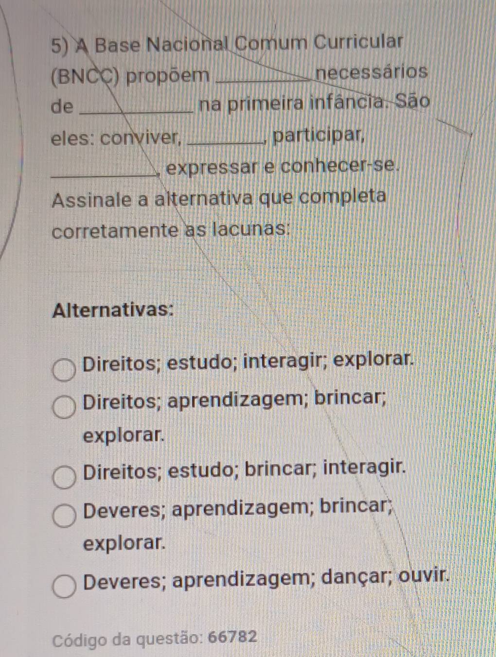 A Base Nacional Comum Curricular
(BNCC) propõem _necessários
de _na primeira infância. São
eles: conviver, _, participar,
_, expressar e conhecer-se.
Assinale a alternativa que completa
corretamente as lacunas:
Alternativas:
Direitos; estudo; interagir; explorar.
Direitos; aprendizagem; brincar;
explorar.
Direitos; estudo; brincar; interagir.
Deveres; aprendizagem; brincar;
explorar.
Deveres; aprendizagem; dançar; ouvir.
Código da questão: 66782