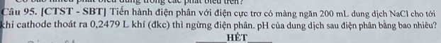 trong cac phat blet tren ? 
Câu 95. [CTST - SBT] Tiến hành điện phân với điện cực trơ có màng ngăn 200 mL dung dịch NaCl cho tới 
khi cathode thoát ra 0,2479 L khí (đkc) thì ngừng điện phân. pH của dung dịch sau điện phân bằng bao nhiêu? 
_hêt_