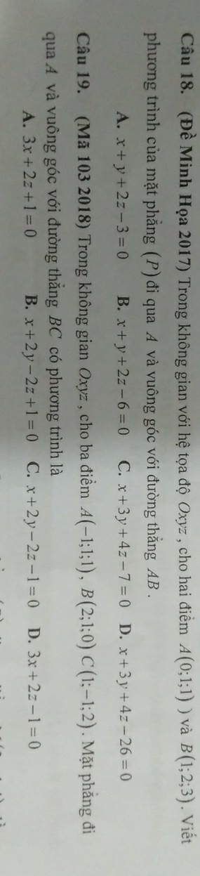 (Đề Minh Họa 2017) Trong không gian với hệ tọa độ Oxyz , cho hai điềm A(0;1;1)) và B(1;2;3). Viết
phương trình của mặt phẳng (P) đi qua A và vuông góc với đường thẳng AB.
A. x+y+2z-3=0 B. x+y+2z-6=0 C. x+3y+4z-7=0 D. x+3y+4z-26=0
Câu 19. (Mã 103 2018) Trong không gian Oxyz , cho ba điểm A(-1;1;1), B(2;1;0)C(1;-1;2). Mặt phẳng đi
qua A và vuông góc với đường thắng BC có phương trình là
A. 3x+2z+1=0 B. x+2y-2z+1=0 C. x+2y-2z-1=0 D. 3x+2z-1=0