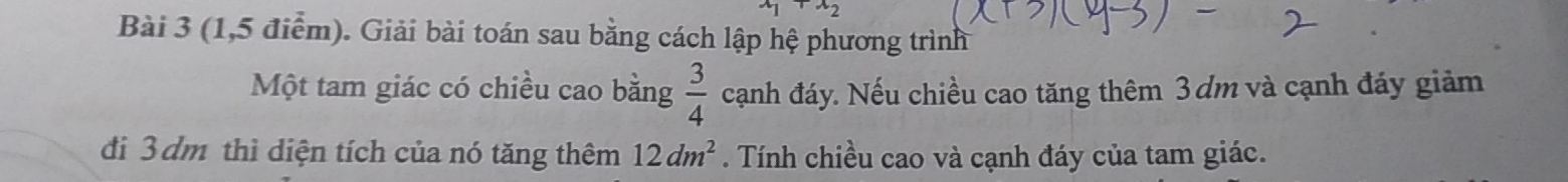 x_1· x_2
Bài 3 (1,5 điểm). Giải bài toán sau bằng cách lập hệ phương trình 
Một tam giác có chiều cao bằng  3/4  cạnh đáy. Nếu chiều cao tăng thêm 3dm và cạnh đáy giảm 
đi 3 dm thì diện tích của nó tăng thêm 12dm^2. Tính chiều cao và cạnh đáy của tam giác.