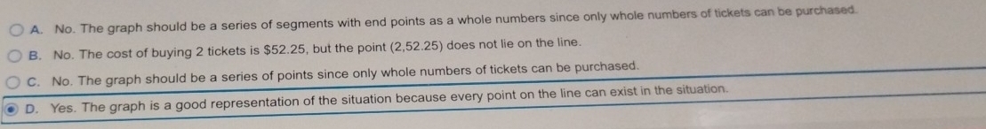 A. No. The graph should be a series of segments with end points as a whole numbers since only whole numbers of tickets can be purchased.
B. No. The cost of buying 2 tickets is $52.25, but the point (2,52.25) does not lie on the line.
C. No. The graph should be a series of points since only whole numbers of tickets can be purchased.
D. Yes. The graph is a good representation of the situation because every point on the line can exist in the situation.