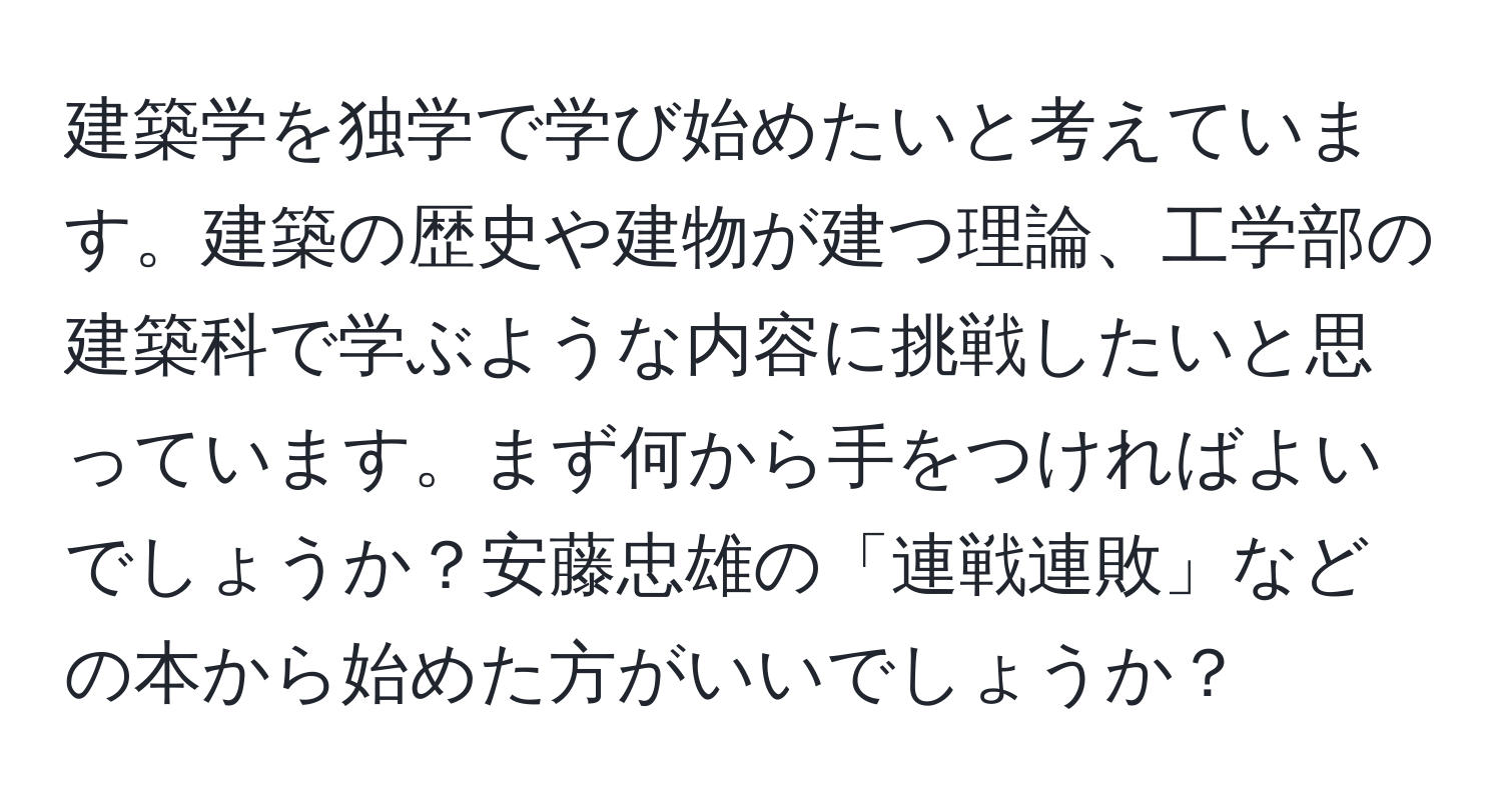 建築学を独学で学び始めたいと考えています。建築の歴史や建物が建つ理論、工学部の建築科で学ぶような内容に挑戦したいと思っています。まず何から手をつければよいでしょうか？安藤忠雄の「連戦連敗」などの本から始めた方がいいでしょうか？