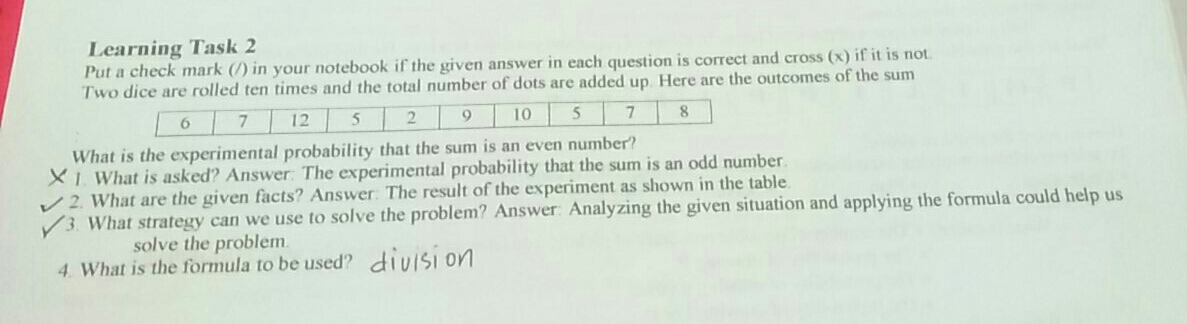 Learning Task 2
Put a check mark (/) in your notebook if the given answer in each question is correct and cross (x) if it is not.
Two dice are rolled ten times and the total number of dots are added up. Here are the outcomes of the sum
671252910578
What is the experimental probability that the sum is an even number?
I. What is asked? Answer: The experimental probability that the sum is an odd number.
2. What are the given facts? Answer: The result of the experiment as shown in the table.
3. What strategy can we use to solve the problem? Answer: Analyzing the given situation and applying the formula could help us
solve the problem.
4. What is the formula to be used?