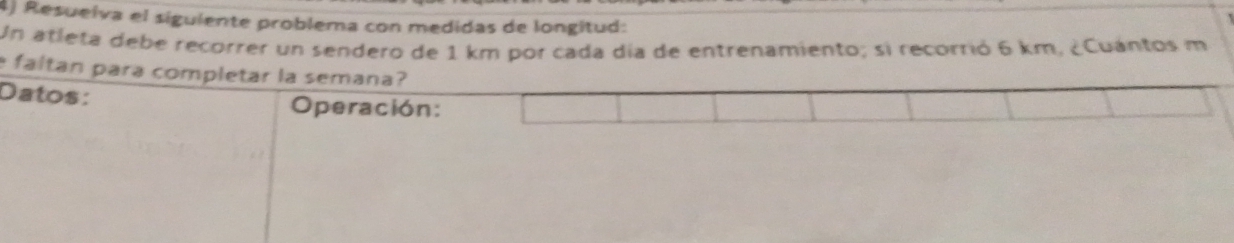 Resueiva el siguiente problema con medidas de longitud: 
Un atleta debe recorrer un sendero de 1 km por cada día de entrenamiento; si recorrió 6 km, ¿Cuántos m
faltan para completar la semana? 
Datos: 
Operación: