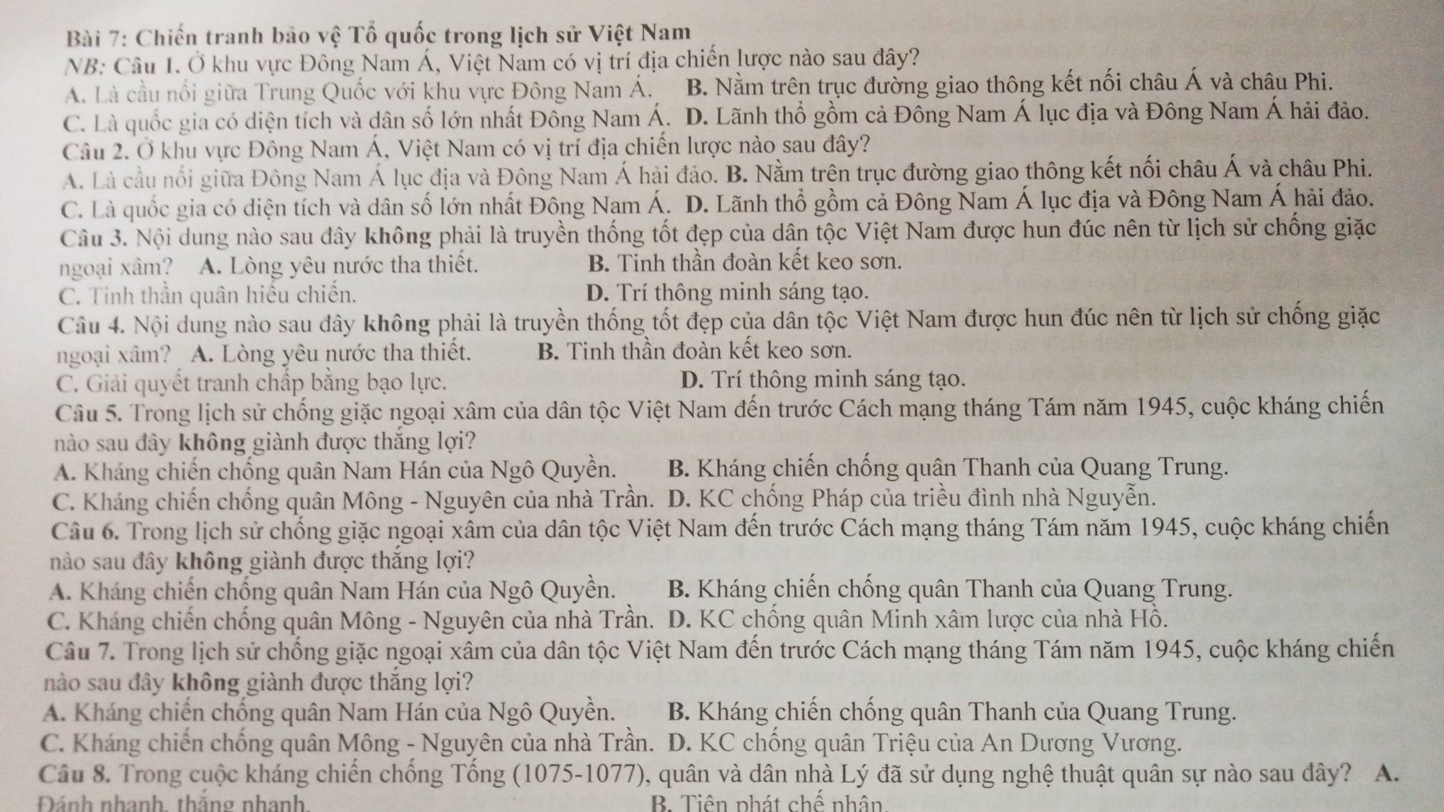 Chiến tranh bão vệ Tổ quốc trong lịch sử Việt Nam
NB: Câu 1. Ở khu vực Đông Nam Á, Việt Nam có vị trí địa chiến lược nào sau đây?
A. Là cầu nổi giữa Trung Quốc với khu vực Đông Nam Á. B. Nằm trên trục đường giao thông kết nối châu Á và châu Phi.
C. Là quốc gia có diện tích và dân số lớn nhất Đông Nam Á. D. Lãnh thổ gồm cả Đông Nam Á lục địa và Đông Nam Á hải đảo.
Câu 2. Ở khu vực Đông Nam Á, Việt Nam có vị trí địa chiến lược nào sau đây?
A. Là cầu nổi giữa Đông Nam Á lục địa và Đông Nam Á hải đảo. B. Nằm trên trục đường giao thông kết nối châu Á và châu Phi.
C. Là quốc gia có diện tích và dân số lớn nhất Đông Nam Á. D. Lãnh thổ gồm cả Đông Nam Á lục địa và Đông Nam Á hải đảo.
Câu 3. Nội dung nào sau đây không phải là truyền thống tốt đẹp của dân tộc Việt Nam được hun đúc nên từ lịch sử chống giặc
ngoại xâm? A. Lòng yêu nước tha thiết. B. Tinh thần đoàn kết keo sơn.
C. Tinh thần quân hiếu chiến. D. Trí thông minh sáng tạo.
Câu 4. Nội dung nào sau đây không phải là truyền thống tốt đẹp của dân tộc Việt Nam được hun đúc nên từ lịch sử chống giặc
ngoại xâm? A. Lòng yêu nước tha thiết. B. Tinh thần đoàn kết keo sơn.
C. Giải quyết tranh chấp bằng bạo lực. D. Trí thông minh sáng tạo.
Câu 5. Trong lịch sử chống giặc ngoại xâm của dân tộc Việt Nam đến trước Cách mạng tháng Tám năm 1945, cuộc kháng chiến
nào sau đây không giành được thắng lợi?
A. Kháng chiến chống quân Nam Hán của Ngô Quyền. B. Kháng chiến chống quân Thanh của Quang Trung.
C. Kháng chiến chống quân Mông - Nguyên của nhà Trần. D. KC chống Pháp của triều đình nhà Nguyễn.
Câu 6. Trong lịch sử chống giặc ngoại xâm của dân tộc Việt Nam đến trước Cách mạng tháng Tám năm 1945, cuộc kháng chiến
nào sau đây không giành được thắng lợi?
A. Kháng chiến chống quân Nam Hán của Ngô Quyền. B. Kháng chiến chống quân Thanh của Quang Trung.
C. Kháng chiến chống quân Mông - Nguyên của nhà Trần. D. KC chống quân Minh xâm lược của nhà Hồ.
Câu 7. Trong lịch sử chống giặc ngoại xâm của dân tộc Việt Nam đến trước Cách mạng tháng Tám năm 1945, cuộc kháng chiến
nào sau đây không giành được thắng lợi?
A. Kháng chiến chống quân Nam Hán của Ngô Quyền. B. Kháng chiến chống quân Thanh của Quang Trung.
C. Kháng chiến chống quân Mông - Nguyên của nhà Trần.  D. KC chống quân Triệu của An Dương Vương.
Câu 8. Trong cuộc kháng chiến chống Tổng (1075-1077), quân và dân nhà Lý đã sử dụng nghệ thuật quân sự nào sau đây? A.
Đánh nhanh thăng nhanh B. Tiên phát chế nhân