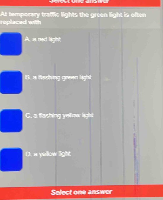 At temporary traffic lights the green light is often
replaced with
A. a red light
B. a flashing green light
C. a flashing yellow light
D. a yellow light
Select one answer