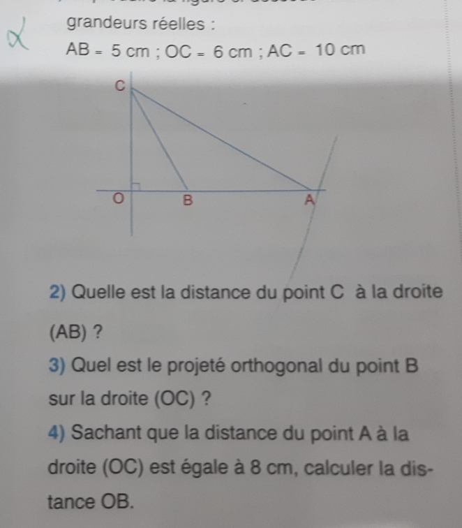 grandeurs réelles :
AB=5cm; OC=6cm; AC=10cm
2) Quelle est la distance du point C à la droite 
(AB) ? 
3) Quel est le projeté orthogonal du point B
sur la droite (OC) ? 
4) Sachant que la distance du point A à la 
droite (OC) est égale à 8 cm, calculer la dis- 
tance OB.