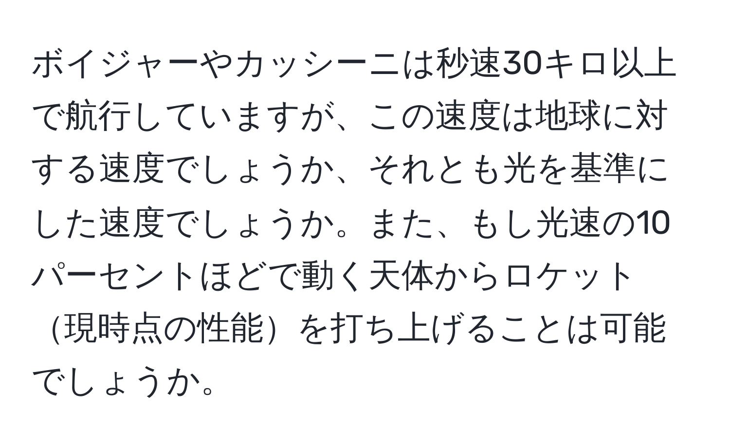 ボイジャーやカッシーニは秒速30キロ以上で航行していますが、この速度は地球に対する速度でしょうか、それとも光を基準にした速度でしょうか。また、もし光速の10パーセントほどで動く天体からロケット現時点の性能を打ち上げることは可能でしょうか。