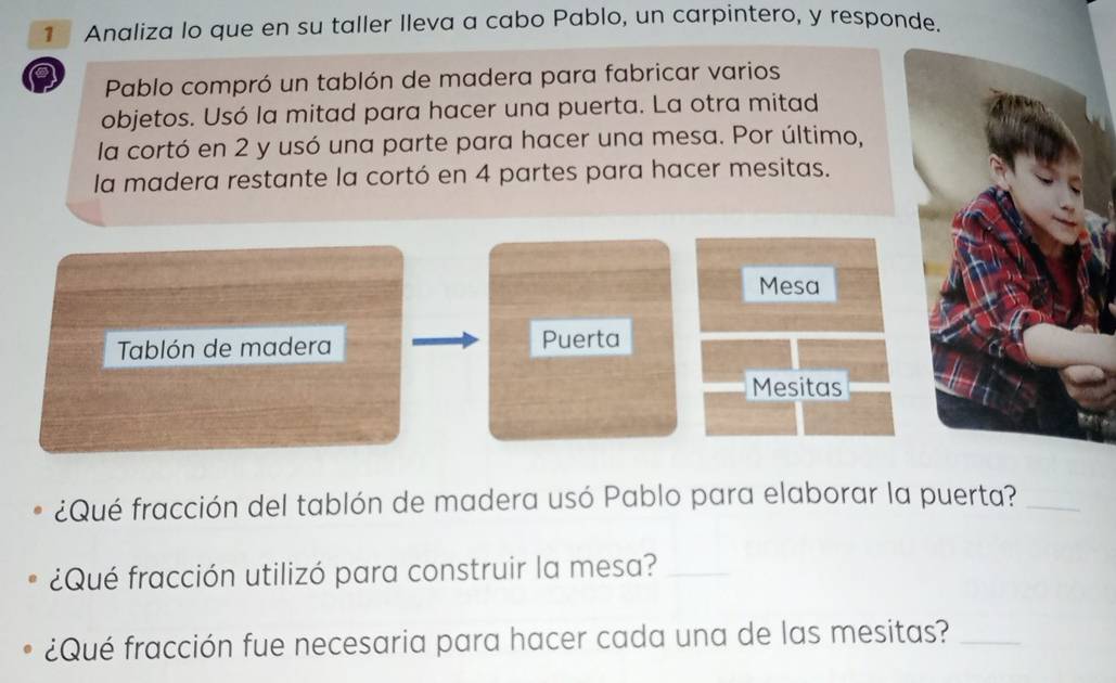 Analiza lo que en su taller lleva a cabo Pablo, un carpintero, y responde. 
Pablo compró un tablón de madera para fabricar varios 
objetos. Usó la mitad para hacer una puerta. La otra mitad 
la cortó en 2 y usó una parte para hacer una mesa. Por último, 
la madera restante la cortó en 4 partes para hacer mesitas. 
Mesa 
Tablón de madera Puerta 
Mesitas 
¿Qué fracción del tablón de madera usó Pablo para elaborar la puerta?_ 
¿Qué fracción utilizó para construir la mesa?_ 
¿Qué fracción fue necesaria para hacer cada una de las mesitas?_