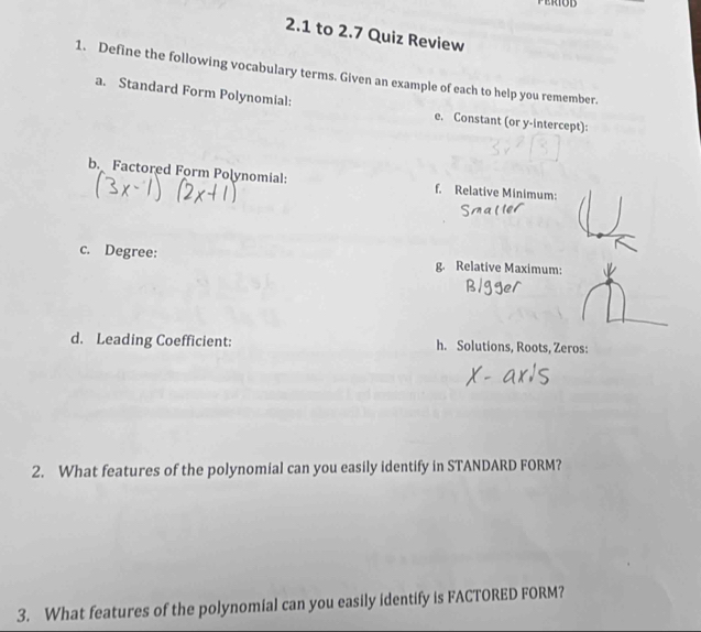 2.1 to 2.7 Quiz Review 
1. Define the following vocabulary terms. Given an example of each to help you remember. 
a. Standard Form Polynomial: 
e. Constant (or y-intercept): 
b. Factored Form Polynomial: f. Relative Minimum: 
c. Degree: g. Relative Maximum: 
d. Leading Coefficient: h. Solutions, Roots, Zeros: 
2. What features of the polynomial can you easily identify in STANDARD FORM? 
3. What features of the polynomial can you easily identify is FACTORED FORM?