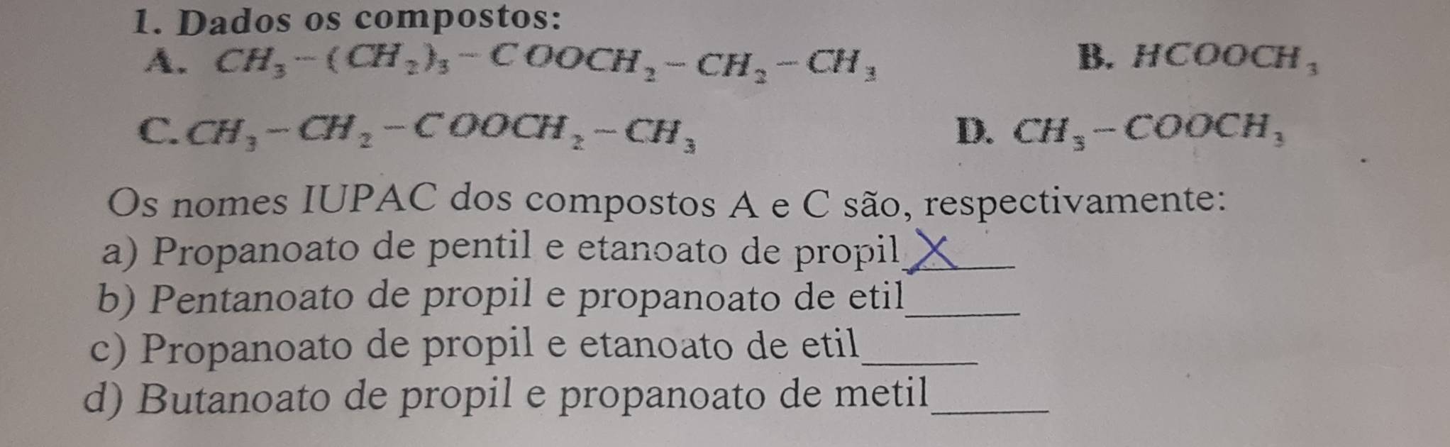 Dados os compostos:
B.
A. CH_3-(CH_2)_3-COOCH_2-CH_2-CH_3 HCOOCH_3
C. CH_3-CH_2-COOCH_2-CH_3 D. CH_3-COOCH_3
Os nomes IUPAC dos compostos A e C são, respectivamente:
a) Propanoato de pentil e etanoato de propil_
b) Pentanoato de propil e propanoato de etil_
c) Propanoato de propil e etanoato de etil_
d) Butanoato de propil e propanoato de metil_