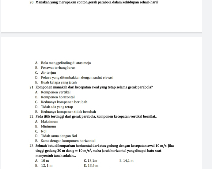 Manakah yang merupakan contoh gerak parabola dalam kehidupan sehari-hari?
A. Bola menggelinding di atas meja
B. Pesawat terbang lurus
C. Air terjun
D. Peluru yang ditembakkan dengan sudut elevasi
E. Buah kelapa yang jatuh
21. Komponen manakah dari kecepatan awal yang tetap selama gerak parabola?
A. Komponen vertikal
B. Komponen horizontal
C. Keduanya komponen berubah
D. Tidak ada yang tetap
E. Keduanya komponen tidak berubah
22. Pada titik tertinggi dari gerak parabola, komponen kecepatan vertikal bernilai...
A. Maksimum
B. Minimum
C. Nol
D. Tidak sama dengan Nol
E. Sama dengan komponen horizontal
23. Sebuah batu dilemparkan horizontal dari atas gedung dengan kecepatan awal 10 m/s. Jika
tinggi gedung 20 m dan g=10m/s^2 , maka jarak horizontal yang dicapai batu saat
menyentuh tanah adalah...
A. 10 m C. 13,1m E. 14,1 m
B. 12, 1 m D. 13,4 m