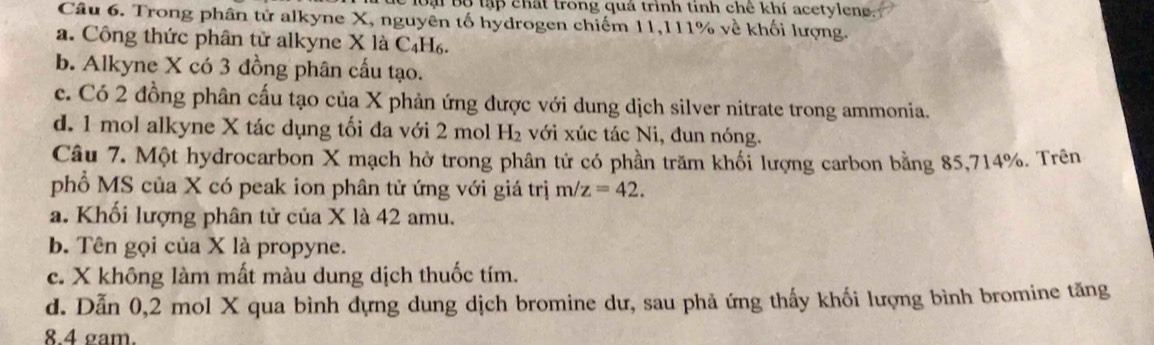 Bại Bộ tập chất trong quá trình tinh chê khí acetyleng.
Câu 6. Trong phân tử alkyne X, nguyên tố hydrogen chiếm 11, 111% về khối lượng.
a. Công thức phân tử alkyne X là C₄H₆.
b. Alkyne X có 3 đồng phân cấu tạo.
c. Có 2 đồng phân cấu tạo của X phản ứng được với dung dịch silver nitrate trong ammonia.
d. 1 mol alkyne X tác dụng tối đa với 2 mol H với xúc tác Ni, đun nóng.
Câu 7. Một hydrocarbon X mạch hờ trong phân tử có phần trăm khối lượng carbon bằng 85, 714%. Trên
phổ MS của X có peak ion phân tử ứng với giá trị m/z=42.
a. Khối lượng phân tử của X là 42 amu.
b. Tên gọi của X là propyne.
c. X không làm mất màu dung dịch thuốc tím.
d. Dẫn 0,2 mol X qua bình dựng dung dịch bromine dư, sau phả ứng thấy khối lượng bình bromine tăng
8. 4 gam.