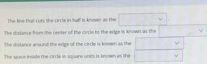 (-1
The line that cuts the circle in half is known as the^ V 、 
The distance from the center of the circle to the edge is known as the  . 
The distance around the edge of the circle is known as the 
The space inside the circle in square units is known as the □