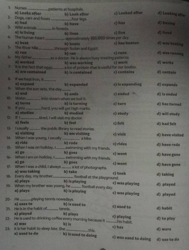 Nurses_ patients at hospitals.
a) Looks after b) Look after c) Looked after d) Looking after
2. Dogs, cars and foxes _four legs. d) having
a) had b) have c) has
3- Wild animals _in forests. d) lived
a) is living b) lives c) live
4- The human heart_ approximately 100,000 times per day.
a) beat b) beats c) has beaten d) was beating
S- The River Nile_ through Sudan and Egypt.
a) run b) ran c) runs d) was running
6- My father_ as a doctor. He is always busy treating patients.
a) worked b) was working c) work d) works
7-  It is the fact that eggs._ a lot of protein that is useful for our bodies. d) contain
a) are contained b) is contained c) contains
8- If we heat iron, it._
a) expand b) expanded c) is expanding d) expands
9. When the sun sets, the day_
a) end b) ends c) ended d) is ended
10 Water_ into steam when we boil it.
a) turns b) is turning c) turn d) has turned
11- If you _hard, you will get high marks.
a) studies b) studied c) study d) will study
12- If 1_ tired, I will visit my doctor.
a) feels b) feel c) felt d) had felt
13- I usually _the public library to read stories.
a) visiting b) am visiting c) visit d) have visited
14- When I was young, I usually _a bike.
a) ride b) rode c) rides d) have rode
15- When I was on holiday, I _swimming with my friends.
a) go b) goes c) went d) have gone
16- When I am on holiday, I_ swimming with my friends.
a) go b) goes c) went
17- When I was a child, I always _a lot of photographs. d) have gone
a) was taking b) take c) took d) taking
18- Every day, my brother _football at the playground.
a) plays b) is playing c) was playing
19- When my brother was young, he _football every day. d) played
a) plays b) is playing c) was playing d) played
20- He_ playing tennis nowadays.
a) uses to b) is used to c) used to
21- He is in the habit of._ tennis. d) habit
a) played b) plays c) playing
22- He is used to drinking coffee every morning because it _his habit. d) to play
a) was b) is c) has
23- It is her habit to sleep late. She _this. d) were
a) used to do b) is used to doing c) was used to doing d) use to do