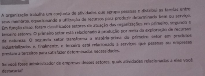 A organização trabalha um conjunto de atividades que agrupa pessoas e distribui as tarefas entre 
seus membros, equacionando a utilização de recursos para produzir determinado bem ou serviço. 
Em função disso, foram classificados setores de atuação das organizações em primeiro, segundo e 
terceiro setores. O primeiro setor está relacionado à produção por meio da exploração de recursos 
da natureza. O segundo setor transforma a matéria-prima do primeiro setor em produtos 
industrializados e, finalmente, o terceiro está relacionado a serviços que pessoas ou empresas 
prestam a terceiros para satisfazer determinadas necessidades. 
Se você fosse administrador de empresas desses setores, quais atividades relacionadas a eles você 
destacaria?