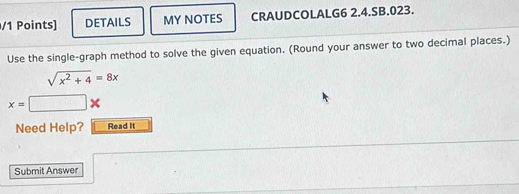 DETAILS MY NOTES CRAUDCOLALG6 2.4.SB.023. 
Use the single-graph method to solve the given equation. (Round your answer to two decimal places.)
sqrt(x^2+4)=8x
x=□ *
Need Help? Read It 
Submit Answer