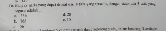 120
16. Banyak garis yang dapat dibuat dari 8 titik yang tersedia, dengan tidak ada 3 titik yang
segaris adalah …
a. 336 d. 28
b. 168 e. 16
c. 56
Japat 5 kelereng merah dan 3 kelereng putih, dalam kantong II terdapat