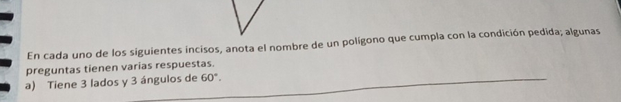 En cada uno de los siguientes incisos, anota el nombre de un polígono que cumpla con la condición pedida; algunas 
preguntas tienen varias respuestas. 
a) Tiene 3 lados y 3 ángulos de 60°.